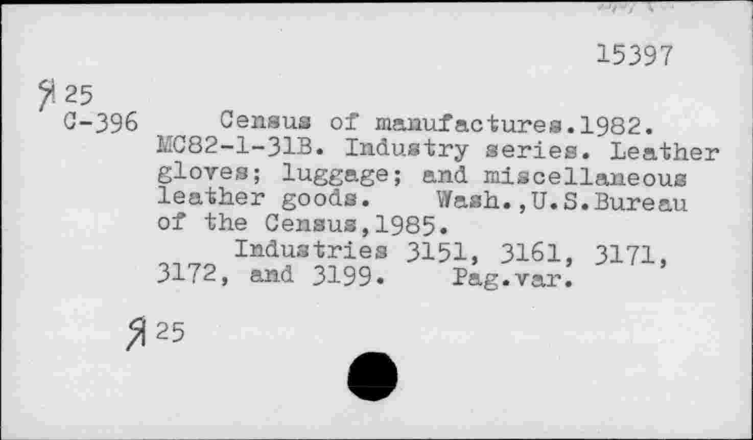 ﻿15397
?:25
0-396
Census of manufactures.1982.
MC82-1-31B. Industry series. Leather gloves; luggage; and miscellaneous leather goods. Wash.,U.S.Bureau of the Census,1985.
Industries 3151, 3161, 3172, and 3199»	Bag . var.
3171,
>)25